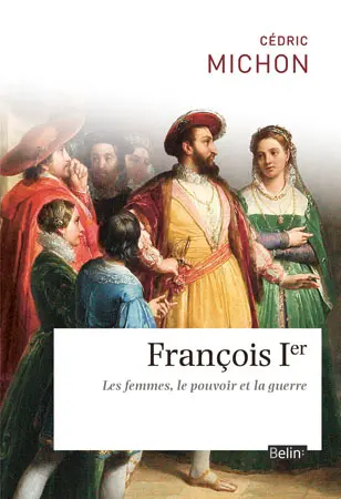 François 1er : les femmes, le pouvoir et la guerre