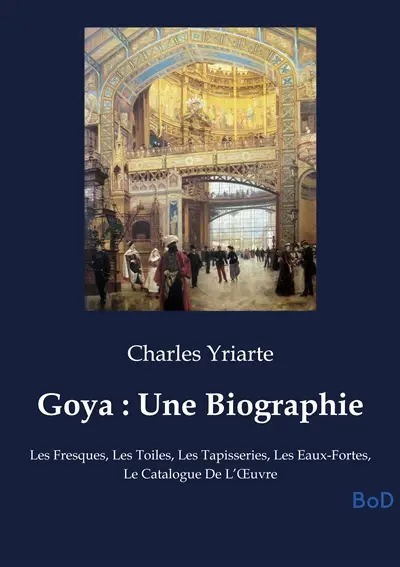 Goya : Une Biographie : Les Fresques, Les Toiles, Les Tapisseries, Les Eaux-Fortes, Le Catalogue De L’Œuvre
