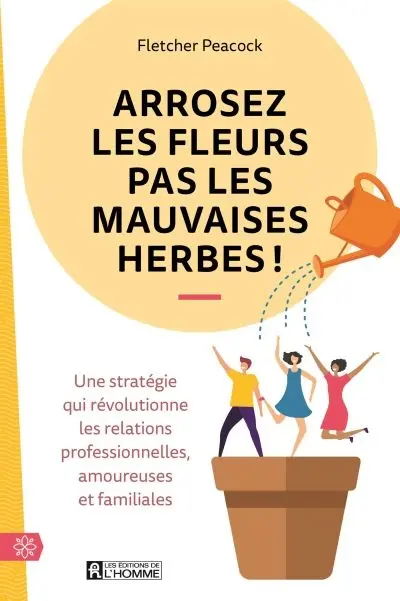 Arrosez les fleurs pas les mauvaises herbes ! : une stratégie qui révolutionne les relations professionnelles, amoureuses et familiales