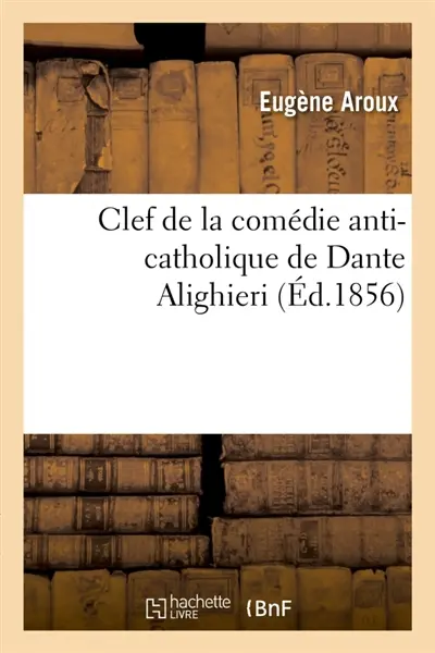 Clef de la comédie anti-catholique de Dante Alighieri, pasteur de l'Eglise albigeoise à Florence : expliquant le langage symbolique des fidèles d'amour dans les compositions lyriques, romans