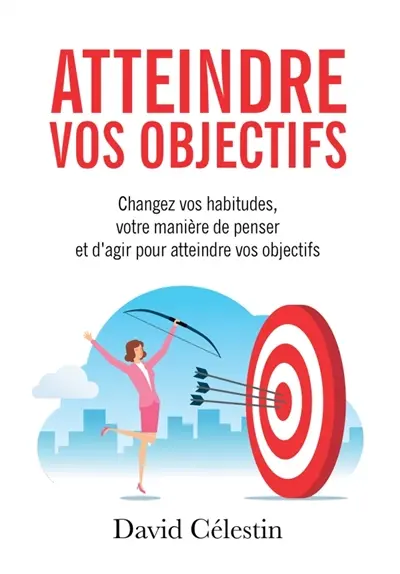 Atteindre vos objectifs : Changez vos habitudes, votre manière de penser et d'agir pour atteindre enfin vos objectifs