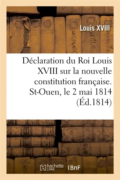 Déclaration du Roi Louis XVIII sur la nouvelle constitution française. St-Ouen, le 2 mai 1814 : et rapprochements des deux déclarations de Louis XVI, en date du 23 juin 1789 et du 20 juin 1791