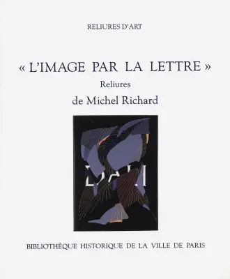L'image par la lettre : reliures de Michel Richard : exposition, Bibliothèque historique de la Ville de Paris, du 18 décembre 1998 au 31 janvier 1999
