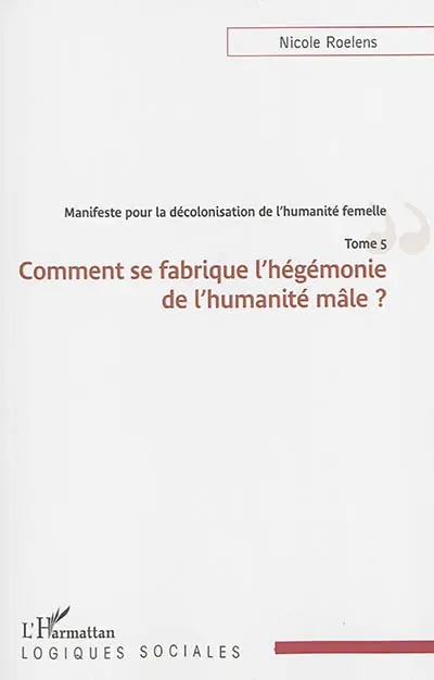 Manifeste pour une décolonisation de l'humanité femelle. Vol. 5. Comment se fabrique l'hégémonie de l'humanité mâle ?