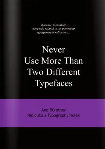 Never Use More Than Two Different Typefaces : And 50 Other Ridiculous Typography Rules