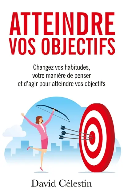 Atteindre vos objectifs : Changez vos habitudes, votre manière de penser et d'agir pour atteindre enfin vos objectifs