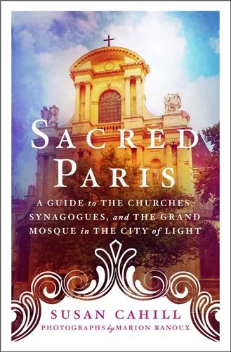 Sacred Paris A Guide to the Churches, Synagogues, and the Grand Mosque in the City of Light