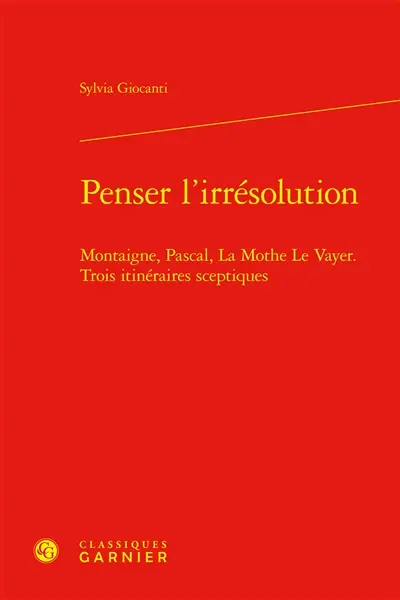 Penser l'irrésolution : Montaigne, Pascal, La Mothe Le Vayer, trois itinéraires sceptiques