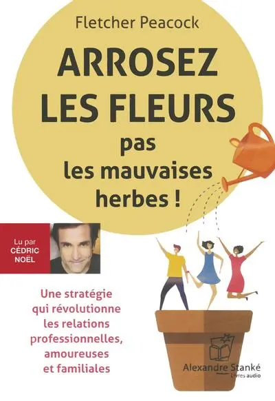 Arrosez les fleurs pas les mauvaises herbes ! : Une stratégie qui révolutionne les relations professionnelles, amoureuses et familiales