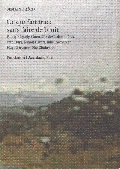 Semaine, n° 45.25. Ce qui fait trace sans faire de bruit : Fanny Béguély, Guénaëlle de Carbonnières, Dan Hays, Ninon Hivert, Julie Rochereau, Hugo Servanin, Naz Shahrokh : fondation LAccolade, Paris
