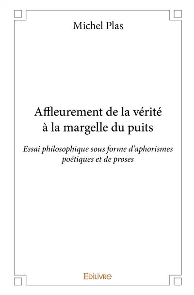 Affleurement de la vérité à la margelle du puits : Essai philosophique sous forme d’aphorismes poétiques et de proses
