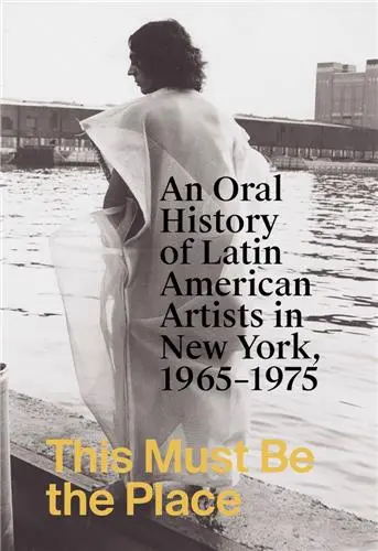 This Must Be the Place : An Oral History of Latin American Artists in New York, 1965-1975