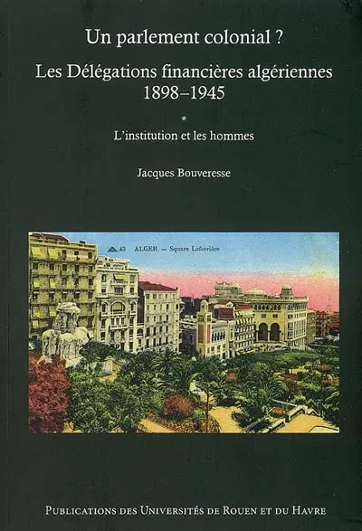 Un parlement colonial ? : les Délégations financières algériennes, 1898-1945. Vol. 1. L'institution et les hommes